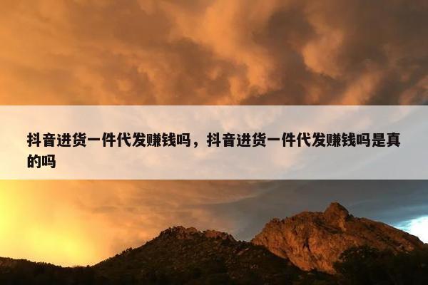 抖音进货一件代发赚钱吗，抖音进货一件代发赚钱吗是真的吗