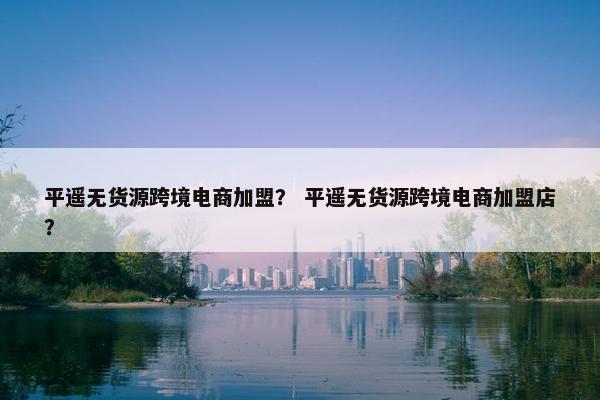 平遥无货源跨境电商加盟？ 平遥无货源跨境电商加盟店？