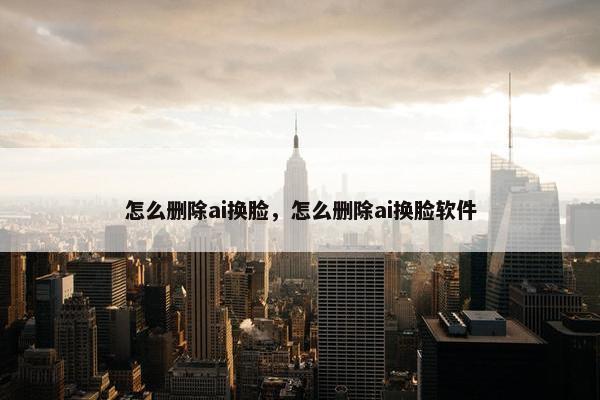 怎么删除ai换脸，怎么删除ai换脸软件