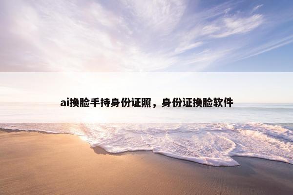 ai换脸手持身份证照，身份证换脸软件