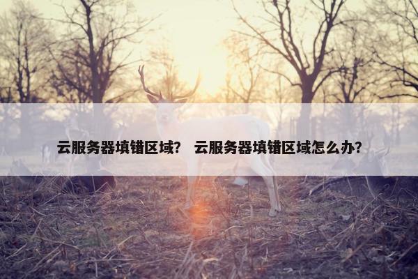 云服务器填错区域？ 云服务器填错区域怎么办？