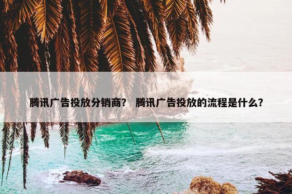 腾讯广告投放分销商？ 腾讯广告投放的流程是什么？