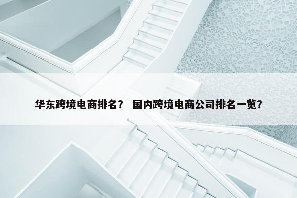 华东跨境电商排名？ 国内跨境电商公司排名一览？