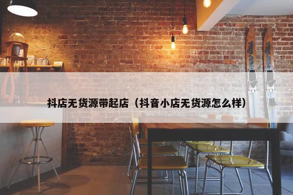 抖店无货源带起店（抖音小店无货源怎么样）