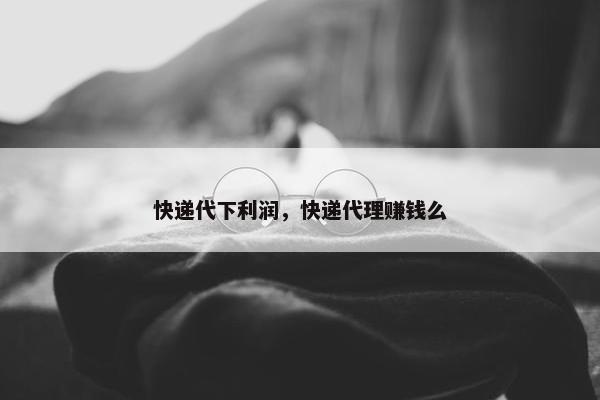快递代下利润，快递代理赚钱么