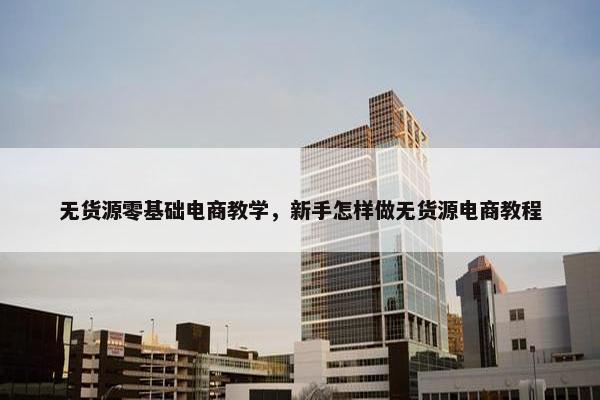 无货源零基础电商教学，新手怎样做无货源电商教程