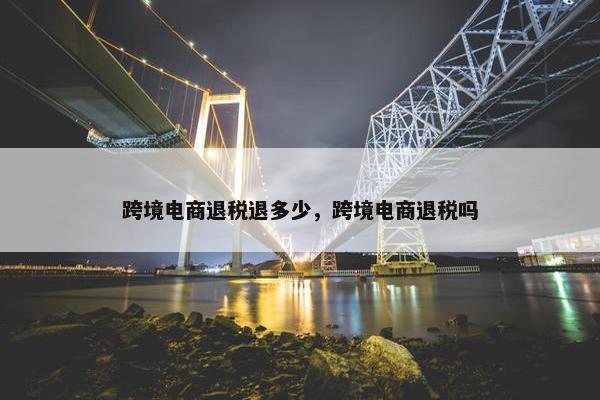 跨境电商退税退多少，跨境电商退税吗
