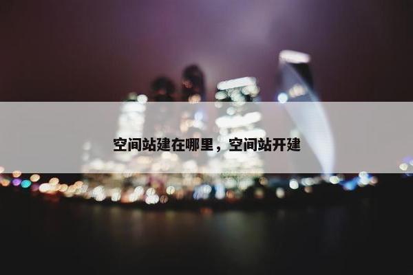 空间站建在哪里，空间站开建