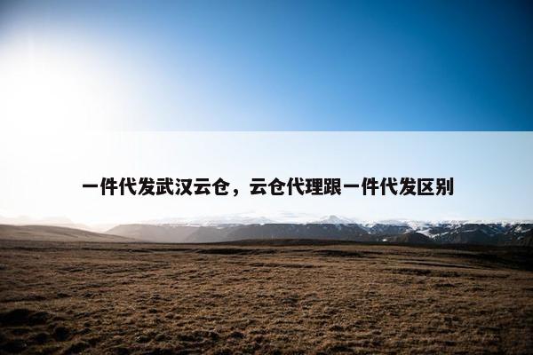 一件代发武汉云仓，云仓代理跟一件代发区别