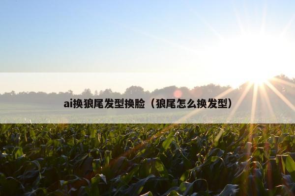 ai换狼尾发型换脸（狼尾怎么换发型）