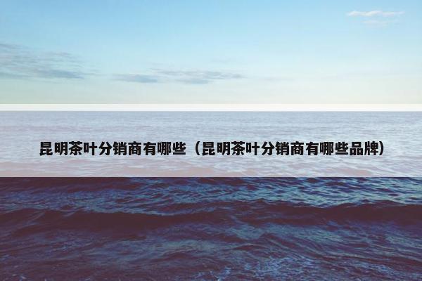昆明茶叶分销商有哪些（昆明茶叶分销商有哪些品牌）