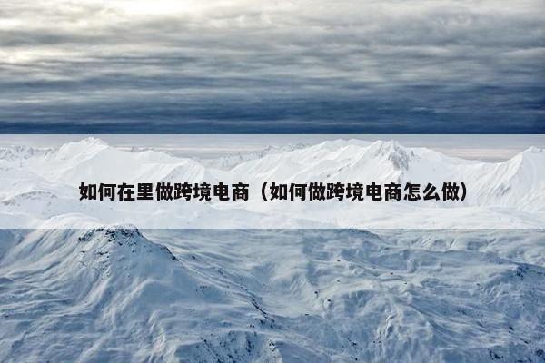 如何在里做跨境电商（如何做跨境电商怎么做）