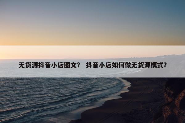 无货源抖音小店图文？ 抖音小店如何做无货源模式？