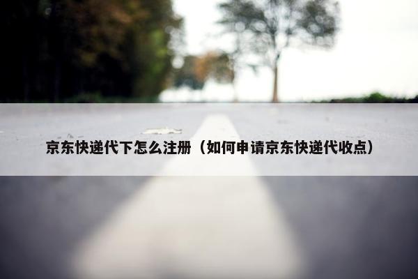 京东快递代下怎么注册（如何申请京东快递代收点）