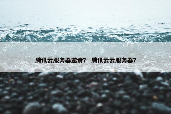 腾讯云服务器邀请？ 腾讯云云服务器？