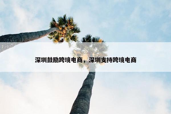深圳鼓励跨境电商，深圳支持跨境电商