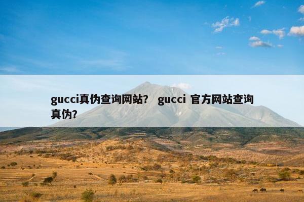 gucci真伪查询网站？ gucci 官方网站查询真伪？
