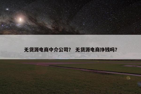 无货源电商中介公司？ 无货源电商挣钱吗？
