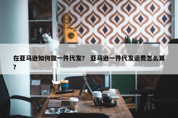 在亚马逊如何做一件代发？ 亚马逊一件代发运费怎么算？