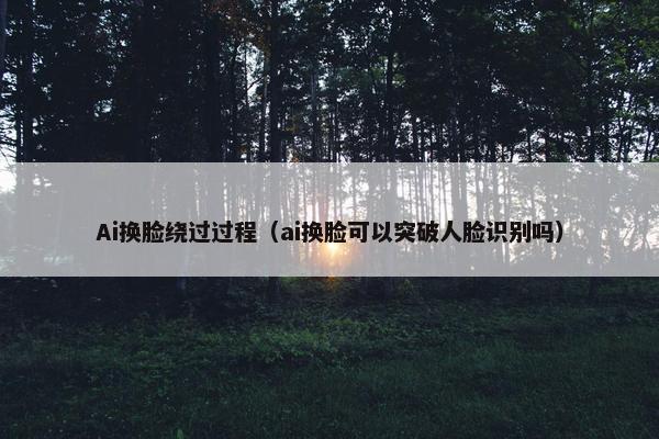 Ai换脸绕过过程（ai换脸可以突破人脸识别吗）