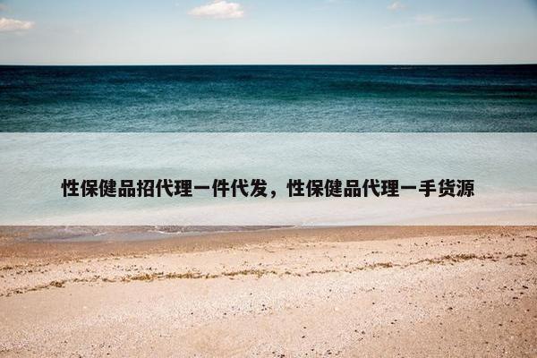 性保健品招代理一件代发，性保健品代理一手货源