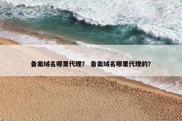 备案域名哪里代理？ 备案域名哪里代理的？