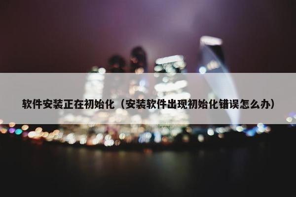 软件安装正在初始化（安装软件出现初始化错误怎么办）