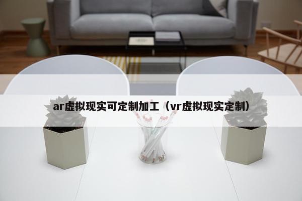 ar虚拟现实可定制加工（vr虚拟现实定制）