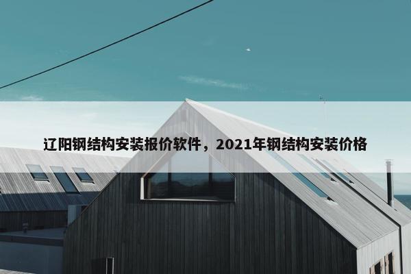辽阳钢结构安装报价软件，2021年钢结构安装价格
