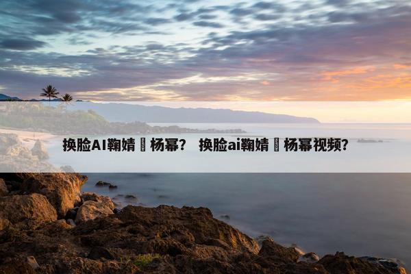 换脸AI鞠婧祎杨幂？ 换脸ai鞠婧祎杨幂视频？