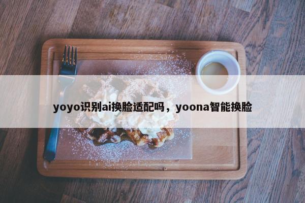 yoyo识别ai换脸适配吗，yoona智能换脸