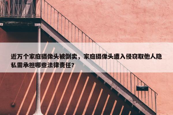 近万个家庭摄像头被倒卖，家庭摄像头遭入侵窃取他人隐私需承担哪些法律责任?