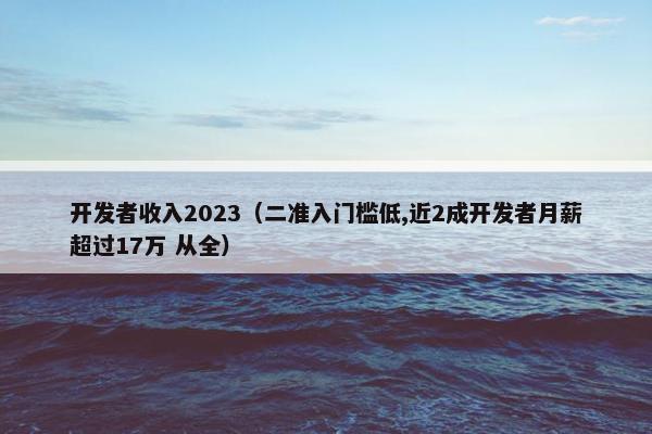 开发者收入2023（二准入门槛低,近2成开发者月薪超过17万 从全）