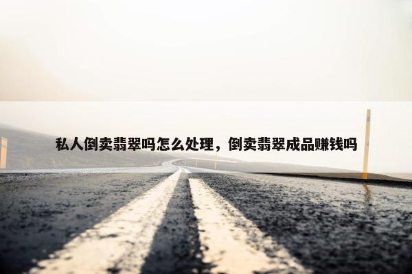 私人倒卖翡翠吗怎么处理，倒卖翡翠成品赚钱吗