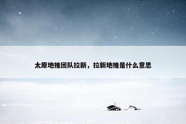 太原地推团队拉新，拉新地推是什么意思
