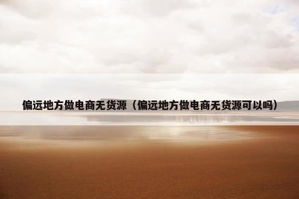 偏远地方做电商无货源（偏远地方做电商无货源可以吗）