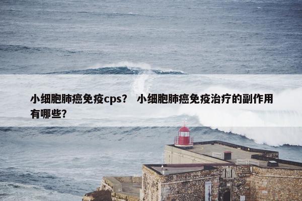 小细胞肺癌免疫cps？ 小细胞肺癌免疫治疗的副作用有哪些？