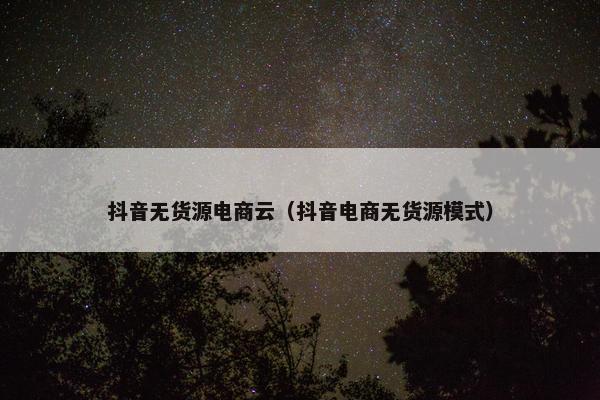 抖音无货源电商云（抖音电商无货源模式）