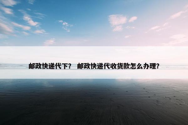 邮政快递代下？ 邮政快递代收货款怎么办理？