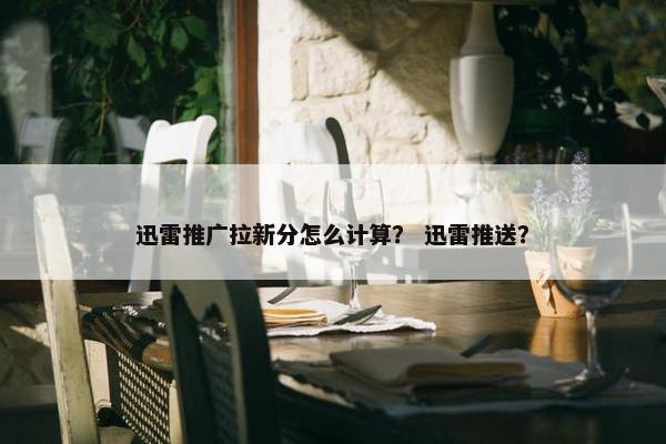 迅雷推广拉新分怎么计算？ 迅雷推送？