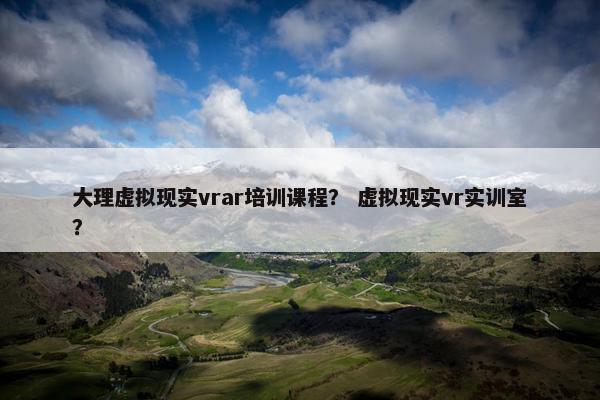 大理虚拟现实vrar培训课程？ 虚拟现实vr实训室？