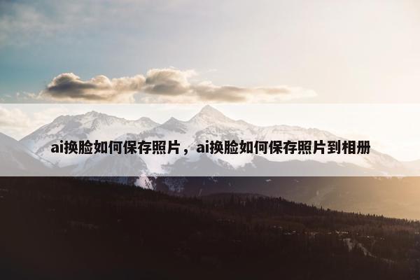 ai换脸如何保存照片，ai换脸如何保存照片到相册