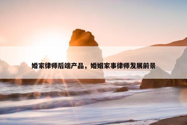 婚家律师后端产品，婚姻家事律师发展前景