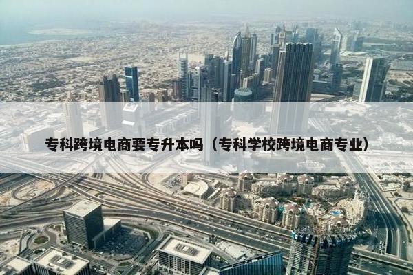 专科跨境电商要专升本吗（专科学校跨境电商专业）