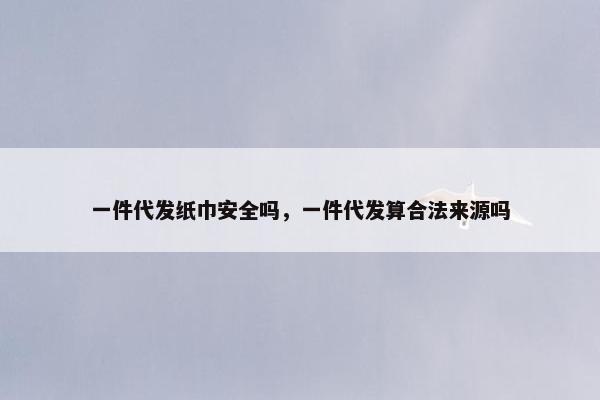 一件代发纸巾安全吗，一件代发算合法来源吗
