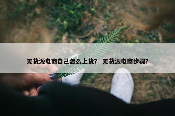无货源电商自己怎么上货？ 无货源电商步骤？
