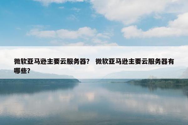 微软亚马逊主要云服务器？ 微软亚马逊主要云服务器有哪些？