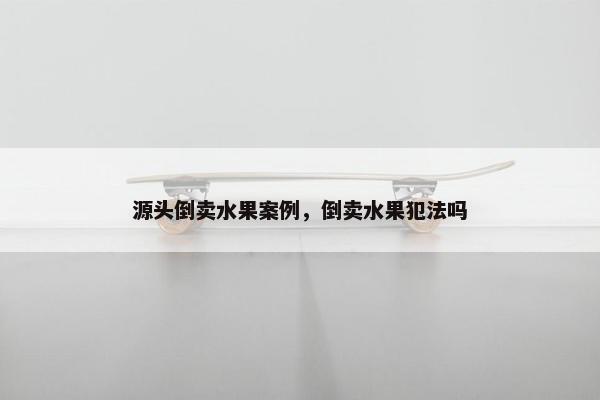 源头倒卖水果案例，倒卖水果犯法吗