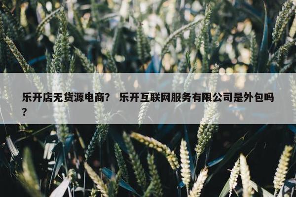 乐开店无货源电商？ 乐开互联网服务有限公司是外包吗？