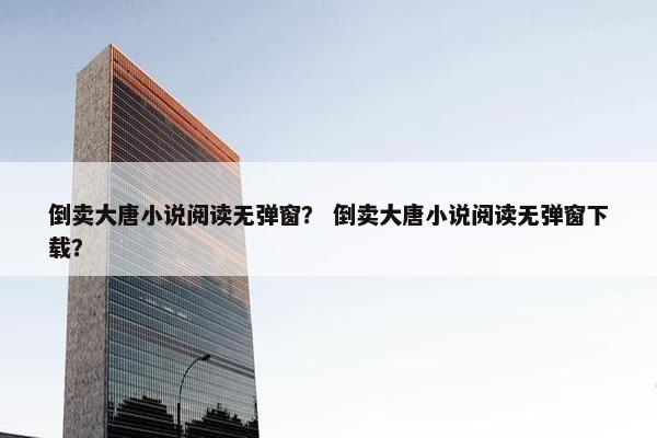 倒卖大唐小说阅读无弹窗？ 倒卖大唐小说阅读无弹窗下载？